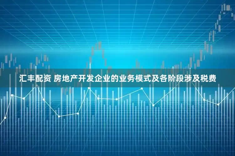 汇丰配资 房地产开发企业的业务模式及各阶段涉及税费