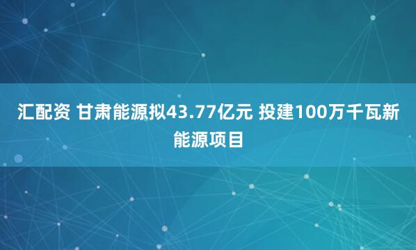 汇配资 甘肃能源拟43.77亿元 投建100万千瓦新能源项目