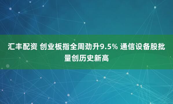 汇丰配资 创业板指全周劲升9.5% 通信设备股批量创历史新高